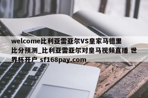 welcome比利亚雷亚尔VS皇家马德里比分预测_比利亚雷亚尔对皇马视频直播 世界杯开户 sf168pay.com