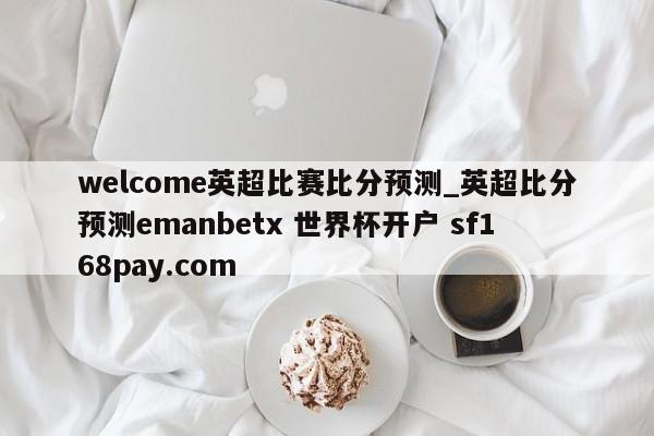 welcome英超比赛比分预测_英超比分预测emanbetx 世界杯开户 sf168pay.com