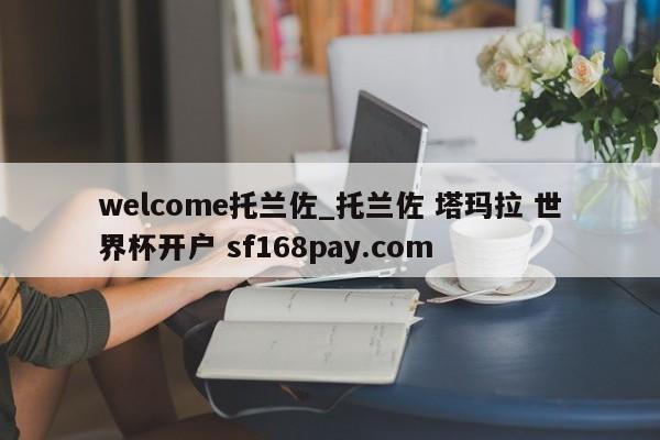 welcome托兰佐_托兰佐 塔玛拉 世界杯开户 sf168pay.com