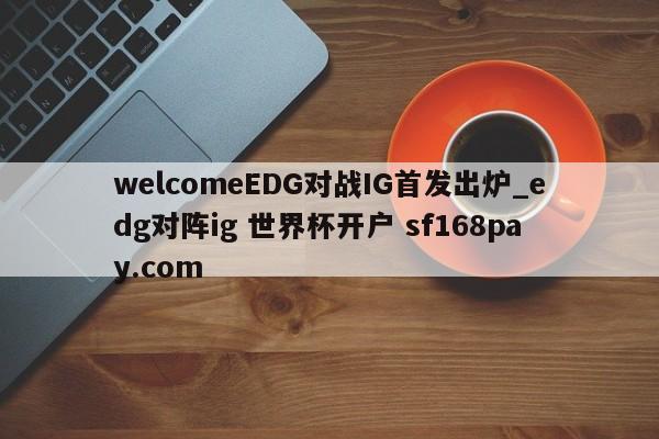 welcomeEDG对战IG首发出炉_edg对阵ig 世界杯开户 sf168pay.com