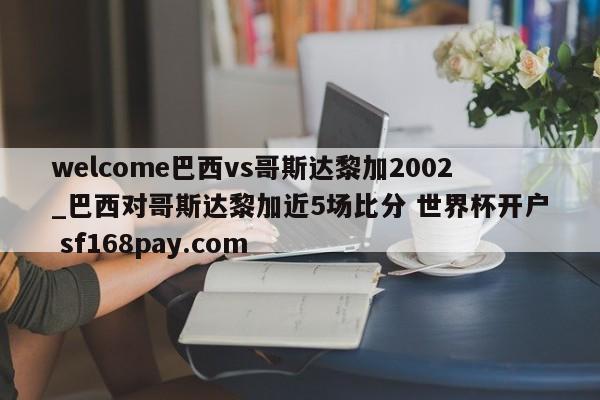 welcome巴西vs哥斯达黎加2002_巴西对哥斯达黎加近5场比分 世界杯开户 sf168pay.com