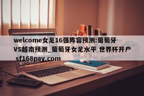 welcome女足16强阵容预测:葡萄牙VS越南预测_葡萄牙女足水平 世界杯开户 sf168pay.com