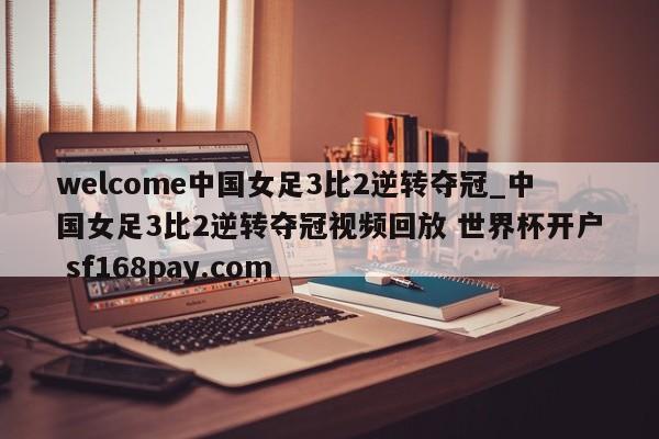 welcome中国女足3比2逆转夺冠_中国女足3比2逆转夺冠视频回放 世界杯开户 sf168pay.com