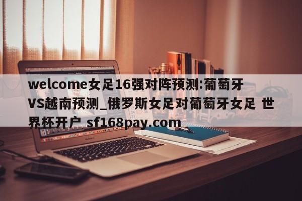 welcome女足16强对阵预测:葡萄牙VS越南预测_俄罗斯女足对葡萄牙女足 世界杯开户 sf168pay.com