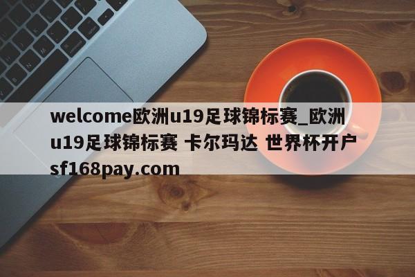 welcome欧洲u19足球锦标赛_欧洲u19足球锦标赛 卡尔玛达 世界杯开户 sf168pay.com