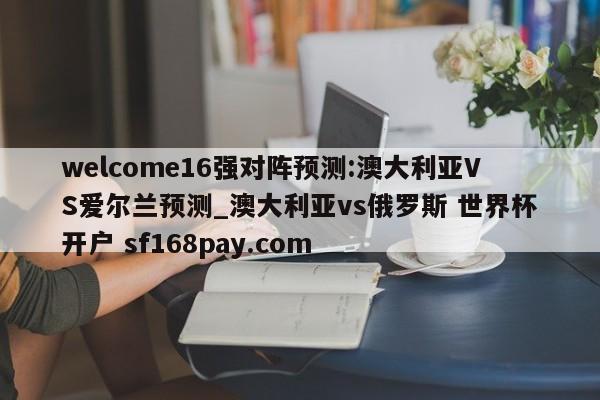 welcome16强对阵预测:澳大利亚VS爱尔兰预测_澳大利亚vs俄罗斯 世界杯开户 sf168pay.com
