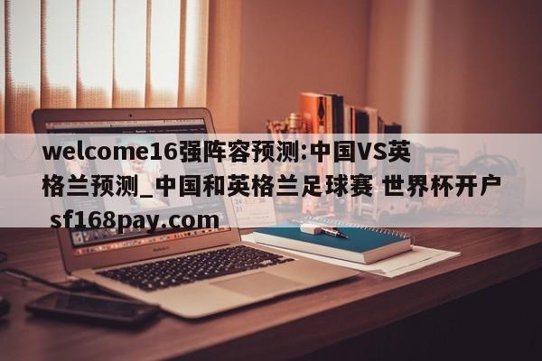 welcome16强阵容预测:中国VS英格兰预测_中国和英格兰足球赛 世界杯开户 sf168pay.com