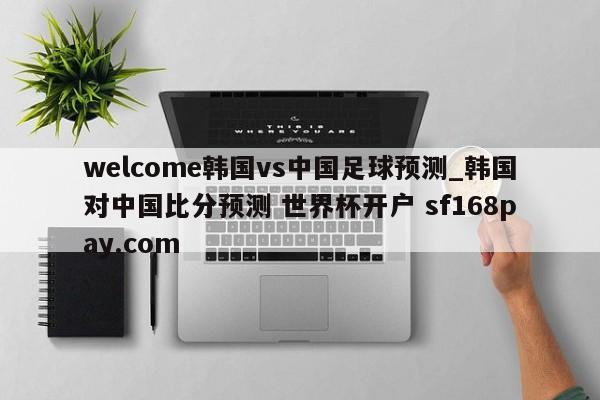 welcome韩国vs中国足球预测_韩国对中国比分预测 世界杯开户 sf168pay.com