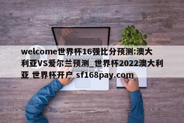 welcome世界杯16强比分预测:澳大利亚VS爱尔兰预测_世界杯2022澳大利亚 世界杯开户 sf168pay.com