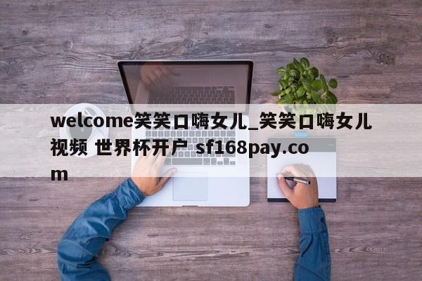 welcome笑笑口嗨女儿_笑笑口嗨女儿视频 世界杯开户 sf168pay.com