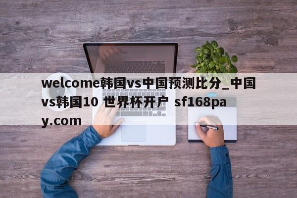 welcome韩国vs中国预测比分_中国vs韩国10 世界杯开户 sf168pay.com
