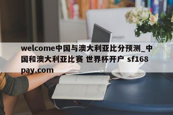 welcome中国与澳大利亚比分预测_中国和澳大利亚比赛 世界杯开户 sf168pay.com