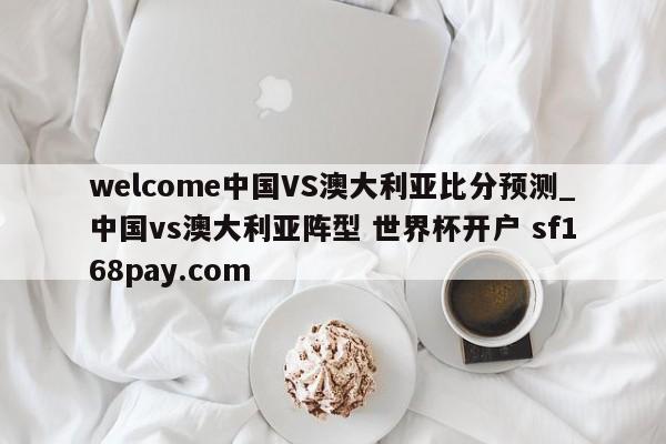 welcome中国VS澳大利亚比分预测_中国vs澳大利亚阵型 世界杯开户 sf168pay.com