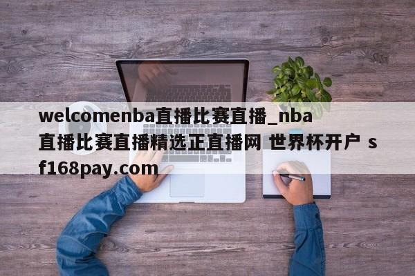 welcomenba直播比赛直播_nba直播比赛直播精选正直播网 世界杯开户 sf168pay.com
