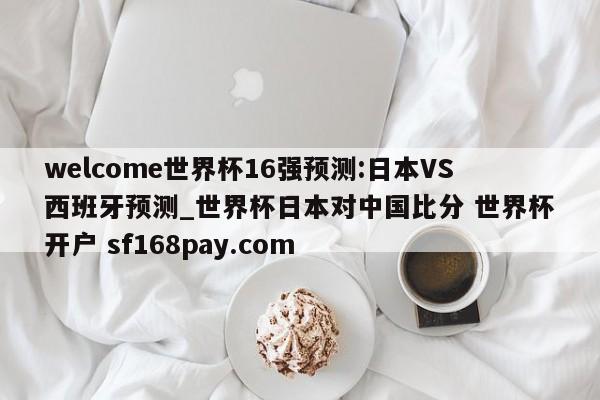 welcome世界杯16强预测:日本VS西班牙预测_世界杯日本对中国比分 世界杯开户 sf168pay.com