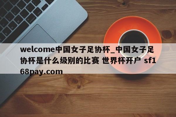welcome中国女子足协杯_中国女子足协杯是什么级别的比赛 世界杯开户 sf168pay.com