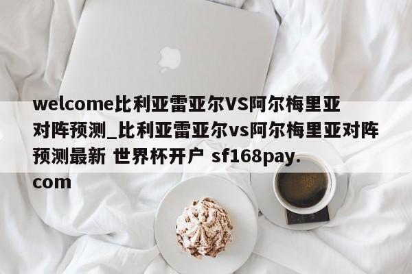 welcome比利亚雷亚尔VS阿尔梅里亚对阵预测_比利亚雷亚尔vs阿尔梅里亚对阵预测最新 世界杯开户 sf168pay.com