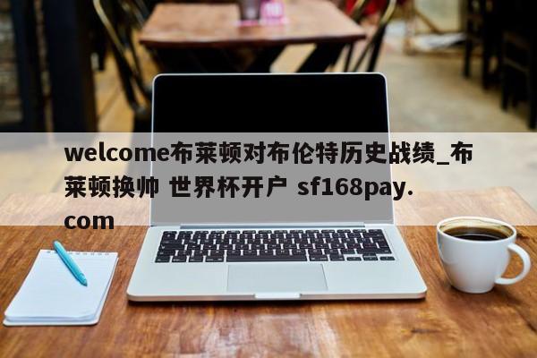welcome布莱顿对布伦特历史战绩_布莱顿换帅 世界杯开户 sf168pay.com