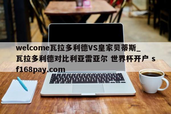 welcome瓦拉多利德VS皇家贝蒂斯_瓦拉多利德对比利亚雷亚尔 世界杯开户 sf168pay.com