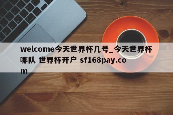welcome今天世界杯几号_今天世界杯哪队 世界杯开户 sf168pay.com