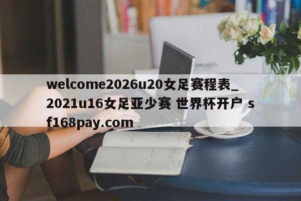 welcome2026u20女足赛程表_2021u16女足亚少赛 世界杯开户 sf168pay.com