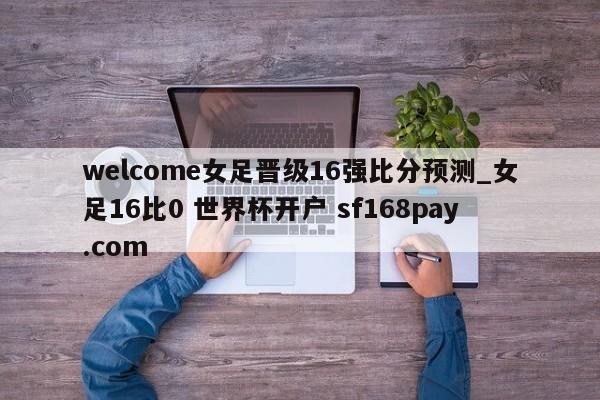 welcome女足晋级16强比分预测_女足16比0 世界杯开户 sf168pay.com
