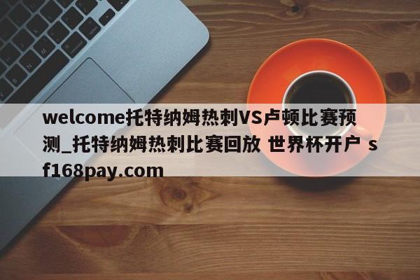 welcome托特纳姆热刺VS卢顿比赛预测_托特纳姆热刺比赛回放 世界杯开户 sf168pay.com