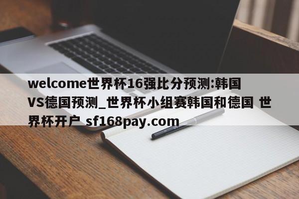 welcome世界杯16强比分预测:韩国VS德国预测_世界杯小组赛韩国和德国 世界杯开户 sf168pay.com