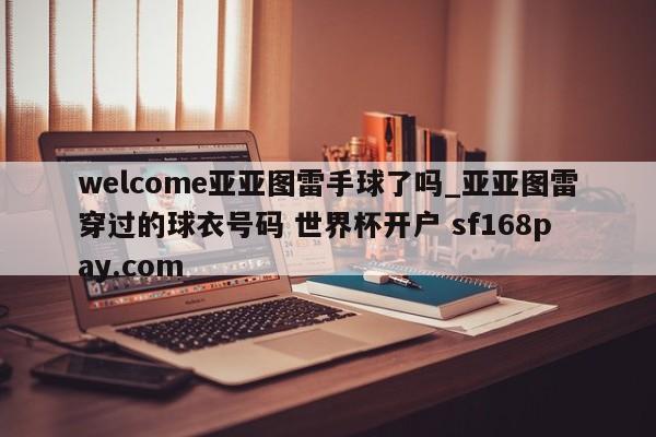 welcome亚亚图雷手球了吗_亚亚图雷穿过的球衣号码 世界杯开户 sf168pay.com