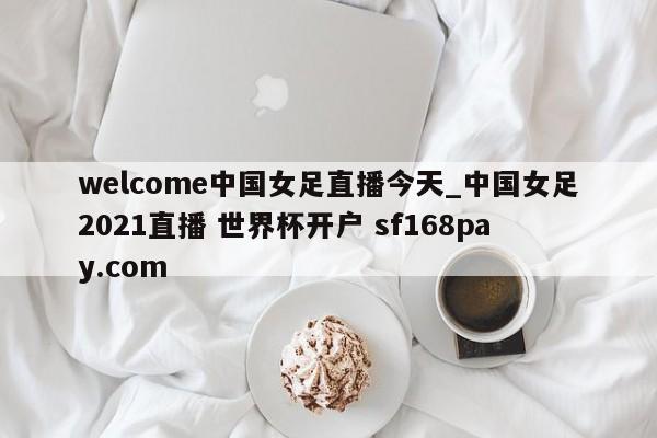 welcome中国女足直播今天_中国女足2021直播 世界杯开户 sf168pay.com