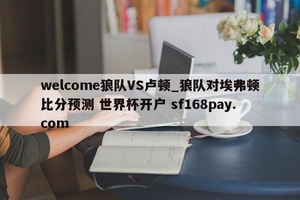 welcome狼队VS卢顿_狼队对埃弗顿比分预测 世界杯开户 sf168pay.com