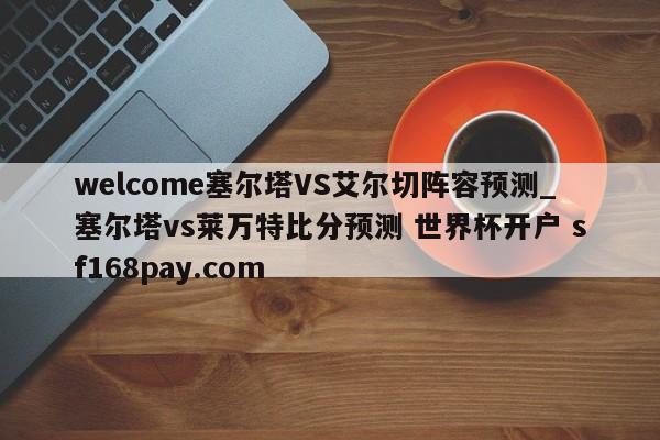welcome塞尔塔VS艾尔切阵容预测_塞尔塔vs莱万特比分预测 世界杯开户 sf168pay.com