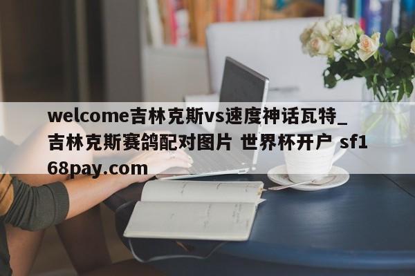 welcome吉林克斯vs速度神话瓦特_吉林克斯赛鸽配对图片 世界杯开户 sf168pay.com