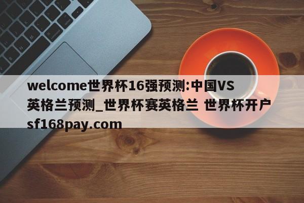welcome世界杯16强预测:中国VS英格兰预测_世界杯赛英格兰 世界杯开户 sf168pay.com