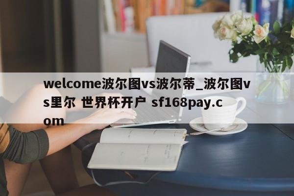 welcome波尔图vs波尔蒂_波尔图vs里尔 世界杯开户 sf168pay.com