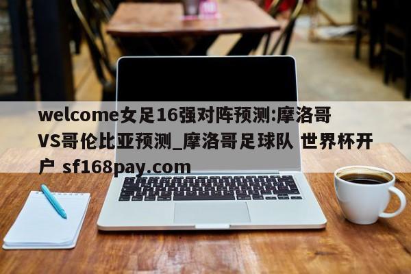 welcome女足16强对阵预测:摩洛哥VS哥伦比亚预测_摩洛哥足球队 世界杯开户 sf168pay.com