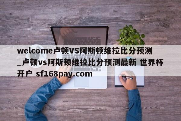 welcome卢顿VS阿斯顿维拉比分预测_卢顿vs阿斯顿维拉比分预测最新 世界杯开户 sf168pay.com