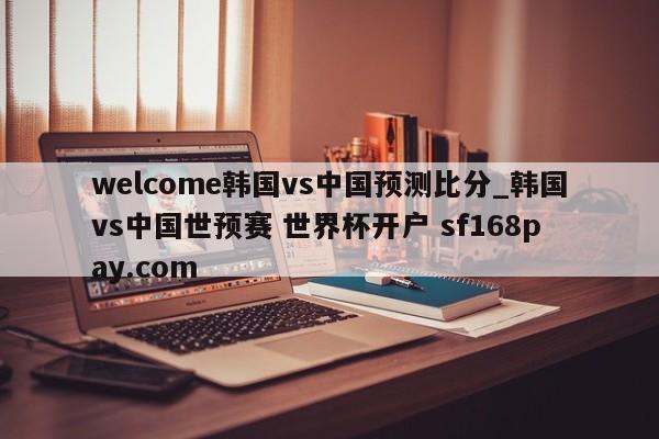 welcome韩国vs中国预测比分_韩国vs中国世预赛 世界杯开户 sf168pay.com
