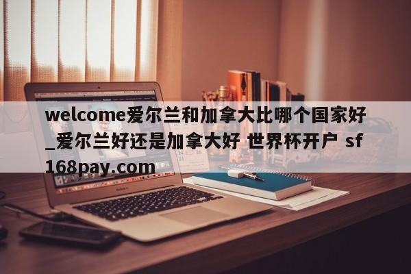 welcome爱尔兰和加拿大比哪个国家好_爱尔兰好还是加拿大好 世界杯开户 sf168pay.com