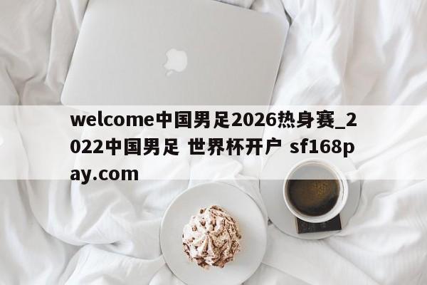 welcome中国男足2026热身赛_2022中国男足 世界杯开户 sf168pay.com