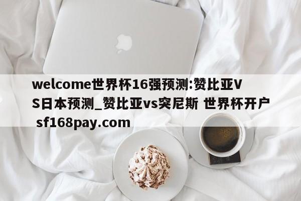 welcome世界杯16强预测:赞比亚VS日本预测_赞比亚vs突尼斯 世界杯开户 sf168pay.com