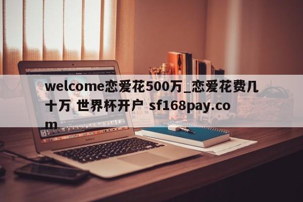 welcome恋爱花500万_恋爱花费几十万 世界杯开户 sf168pay.com