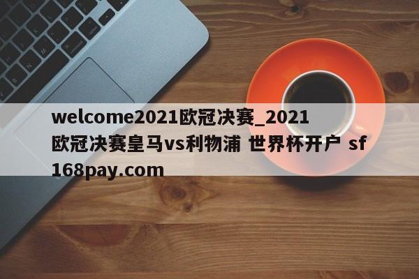 welcome2021欧冠决赛_2021欧冠决赛皇马vs利物浦 世界杯开户 sf168pay.com