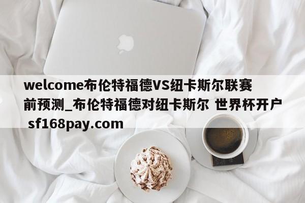 welcome布伦特福德VS纽卡斯尔联赛前预测_布伦特福德对纽卡斯尔 世界杯开户 sf168pay.com