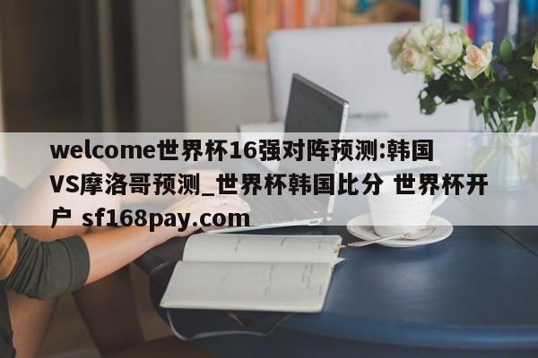 welcome世界杯16强对阵预测:韩国VS摩洛哥预测_世界杯韩国比分 世界杯开户 sf168pay.com