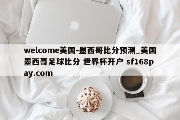 welcome美国-墨西哥比分预测_美国墨西哥足球比分 世界杯开户 sf168pay.com