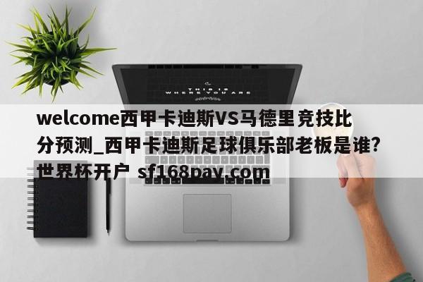 welcome西甲卡迪斯VS马德里竞技比分预测_西甲卡迪斯足球俱乐部老板是谁? 世界杯开户 sf168pay.com