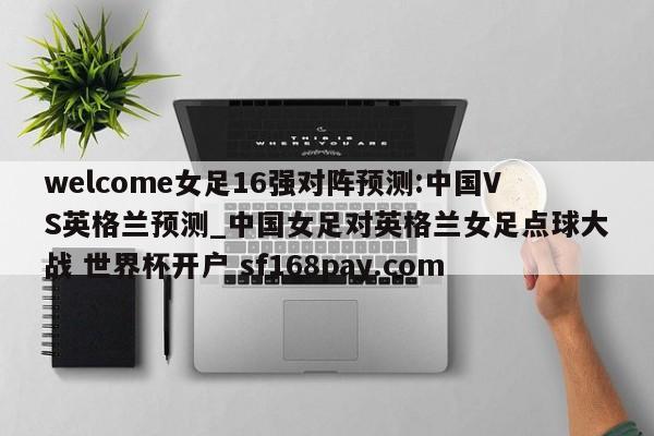 welcome女足16强对阵预测:中国VS英格兰预测_中国女足对英格兰女足点球大战 世界杯开户 sf168pay.com