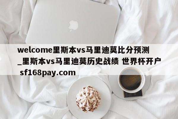 welcome里斯本vs马里迪莫比分预测_里斯本vs马里迪莫历史战绩 世界杯开户 sf168pay.com