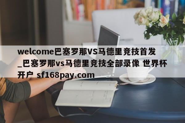 welcome巴塞罗那VS马德里竞技首发_巴塞罗那vs马德里竞技全部录像 世界杯开户 sf168pay.com